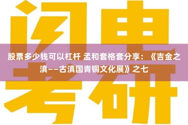 股票多少钱可以杠杆 孟和套格套分享：《吉金之滇——古滇国青铜文化展》之七