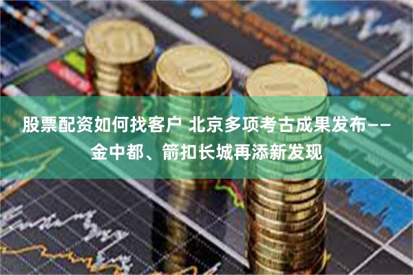 股票配资如何找客户 北京多项考古成果发布——金中都、箭扣长城再添新发现