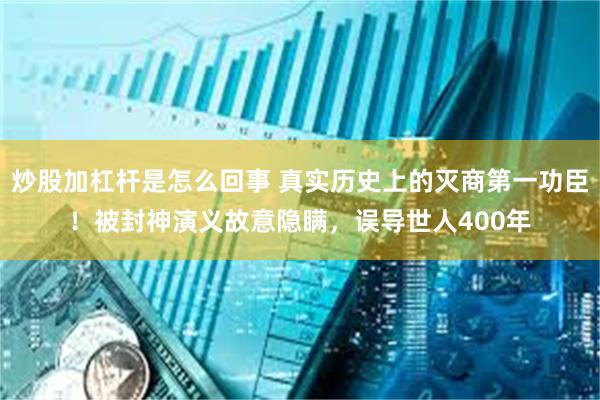 炒股加杠杆是怎么回事 真实历史上的灭商第一功臣！被封神演义故意隐瞒，误导世人400年