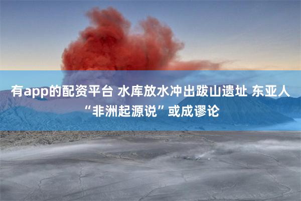 有app的配资平台 水库放水冲出跋山遗址 东亚人“非洲起源说”或成谬论