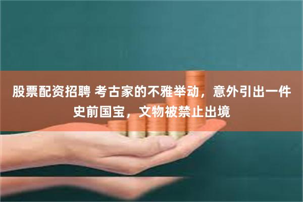 股票配资招聘 考古家的不雅举动，意外引出一件史前国宝，文物被禁止出境