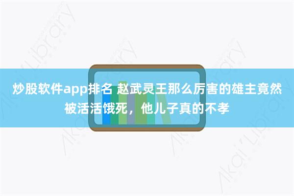 炒股软件app排名 赵武灵王那么厉害的雄主竟然被活活饿死，他儿子真的不孝