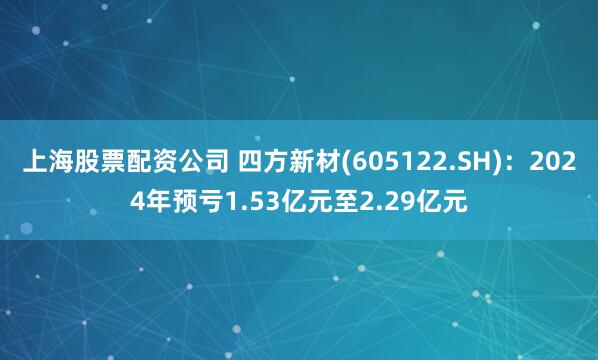 上海股票配资公司 四方新材(605122.SH)：2024年预亏1.53亿元至2.29亿元