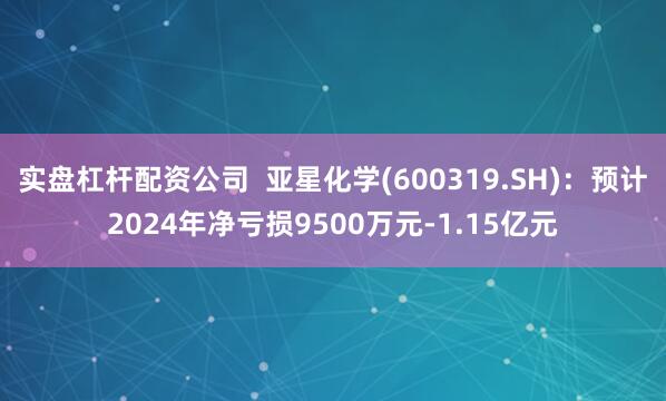 实盘杠杆配资公司  亚星化学(600319.SH)：预计2024年净亏损9500万元-1.15亿元