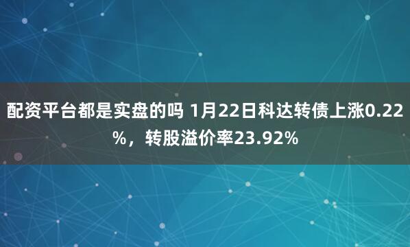 配资平台都是实盘的吗 1月22日科达转债上涨0.22%，转股溢价率23.92%