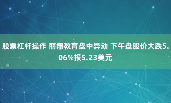 股票杠杆操作 丽翔教育盘中异动 下午盘股价大跌5.06%报5.23美元