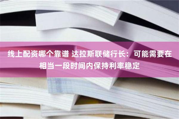 线上配资哪个靠谱 达拉斯联储行长：可能需要在相当一段时间内保持利率稳定