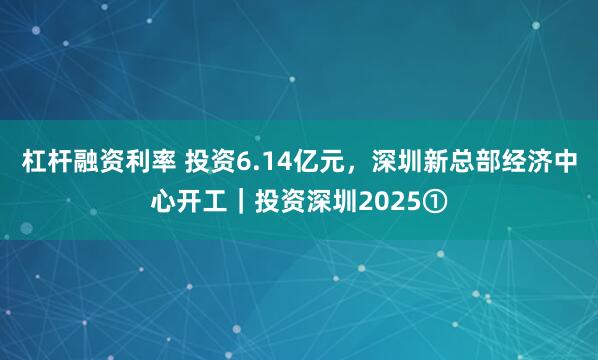 杠杆融资利率 投资6.14亿元，深圳新总部经济中心开工｜投资深圳2025①