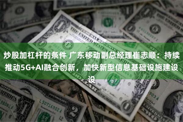 炒股加杠杆的条件 广东移动副总经理崔志顺：持续推动5G+AI融合创新，加快新型信息基础设施建设