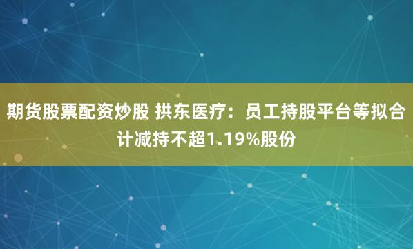 期货股票配资炒股 拱东医疗：员工持股平台等拟合计减持不超1.19%股份