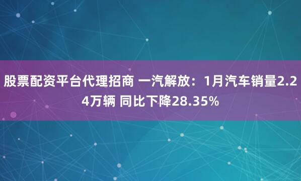 股票配资平台代理招商 一汽解放：1月汽车销量2.24万辆 同比下降28.35%