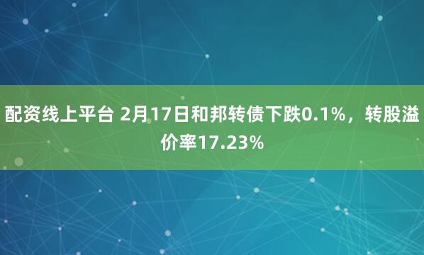 配资线上平台 2月17日和邦转债下跌0.1%，转股溢价率17.23%