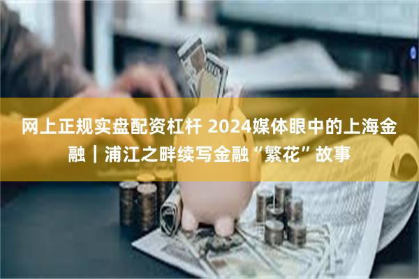 网上正规实盘配资杠杆 2024媒体眼中的上海金融｜浦江之畔续写金融“繁花”故事