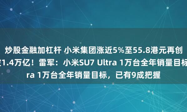 炒股金融加杠杆 小米集团涨近5%至55.8港元再创新高，市值突破1.4万亿！雷军：小米SU7 Ultra 1万台全年销量目标，已有9成把握