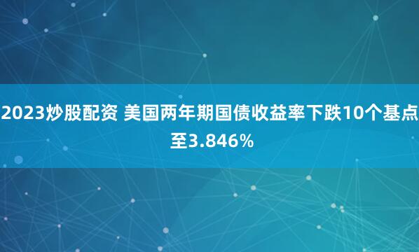 2023炒股配资 美国两年期国债收益率下跌10个基点 至3.846%