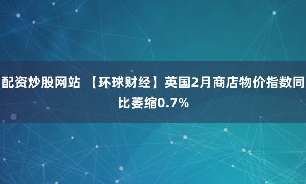 配资炒股网站 【环球财经】英国2月商店物价指数同比萎缩0.7%