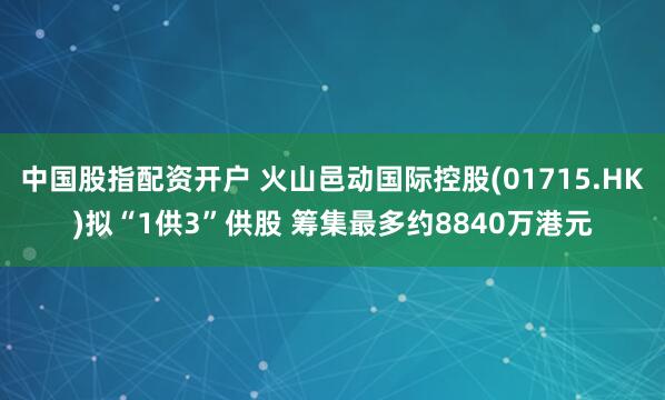 中国股指配资开户 火山邑动国际控股(01715.HK)拟“1供3”供股 筹集最多约8840万港元