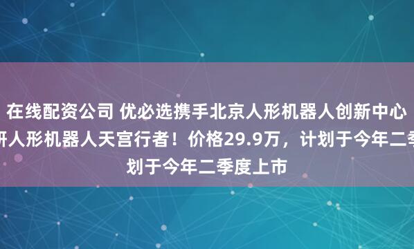 在线配资公司 优必选携手北京人形机器人创新中心发布科研人形机器人天宫行者！价格29.9万，计划于今年二季度上市