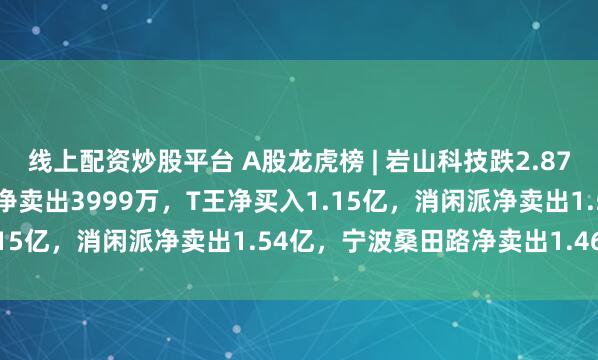 线上配资炒股平台 A股龙虎榜 | 岩山科技跌2.87%成交超142亿！两机构净卖出3999万，T王净买入1.15亿，消闲派净卖出1.54亿，宁波桑田路净卖出1.46亿